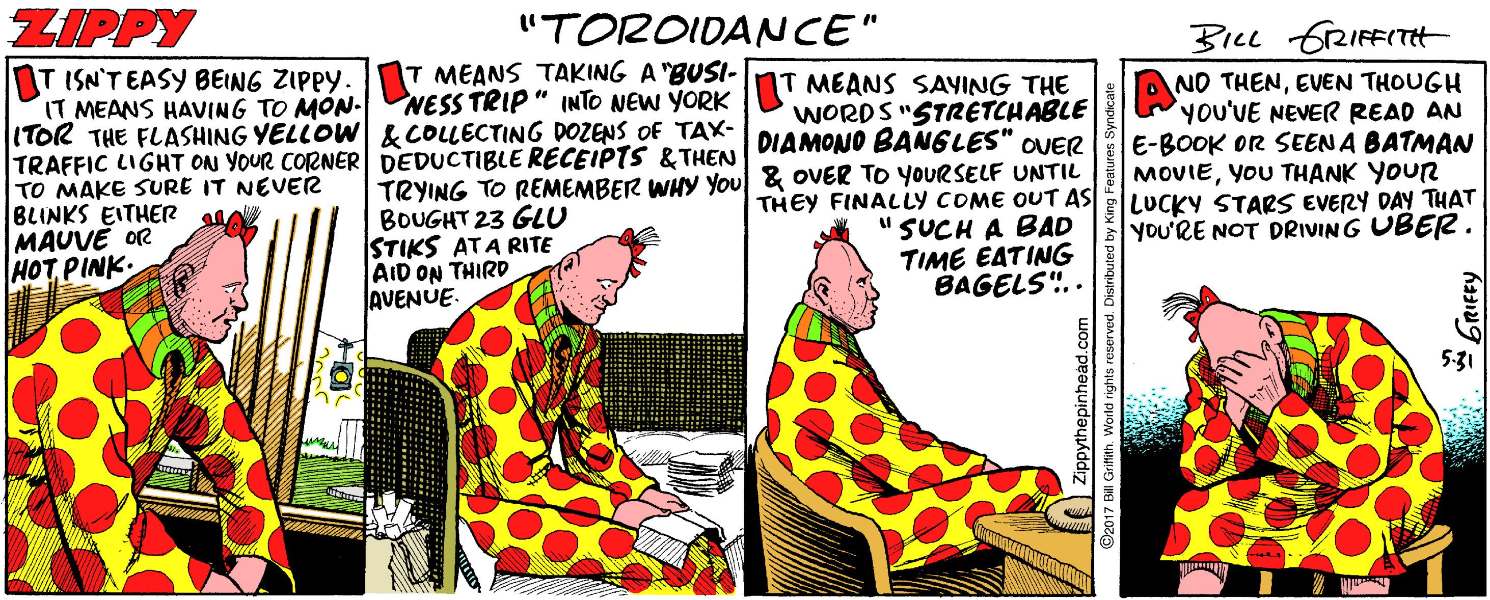 Hat OCR: ZIPPY "TOROIDANCE" BILL GRIFFITH T MEANS TAKING A "BUSI- T ISN'T EASY BEING ZIPPY. IT MEANS HAVING TO MON- ITOR THE FLASHING YELLOW & COLLECTING DOZENS OF TAX- TRAFFIC LIGHT ON YOUR CORNER DEDUCTIBLE RECEIPTS &THEN TO MAKE SURE IT NEVER BLINKS EITHER MAUVE OR HOT PINK: NESS TRIP " INTO NEW YORK MEANS SAYING THE WORDS "STRETCHABLE NO THENEVEN THOUGH YOU'VE NEVER READ AN E-BOOK OR SEEN A BATMAN MOVIEYOU THANK YOUR LUCKY STARS EVERY DAY THAT YOU'RE NOT DRIVING UBER. DIAMONO BANGLES" OVER TRYING TO REMEMBER WHY You& OVER TO YOURSELF UNTIL BOUGHT 23 GLU STIKS ATA RITE AID ON THIRD AVENUE. THEY FINALLY COME OUT AS "SUCH A BAD TIME EATING BAGELS".. Zippythepinhead.c 2017 Bill Grifith. World rights reserved. ZIPPY "TOROIDANCE" BILL GRIFFITH T MEANS TAKING A "BUSI- T ISN'T EASY BEING ZIPPY. IT MEANS HAVING TO MON- ITOR THE FLASHING YELLOW & COLLECTING DOZENS OF TAX- TRAFFIC LIGHT ON YOUR CORNER DEDUCTIBLE RECEIPTS &THEN TO MAKE SURE IT NEVER BLINKS EITHER MAUVE OR HOT PINK: NESS TRIP " INTO NEW YORK MEANS SAYING THE WORDS "STRETCHABLE NO THENEVEN THOUGH YOU'VE NEVER READ AN E-BOOK OR SEEN A BATMAN MOVIEYOU THANK YOUR LUCKY STARS EVERY DAY THAT YOU'RE NOT DRIVING UBER. DIAMONO BANGLES" OVER TRYING TO REMEMBER WHY You& OVER TO YOURSELF UNTIL BOUGHT 23 GLU STIKS ATA RITE AID ON THIRD AVENUE. THEY FINALLY COME OUT AS "SUCH A BAD TIME EATING BAGELS".. Zippythepinhead.c 2017 Bill Grifith. World rights reserved.