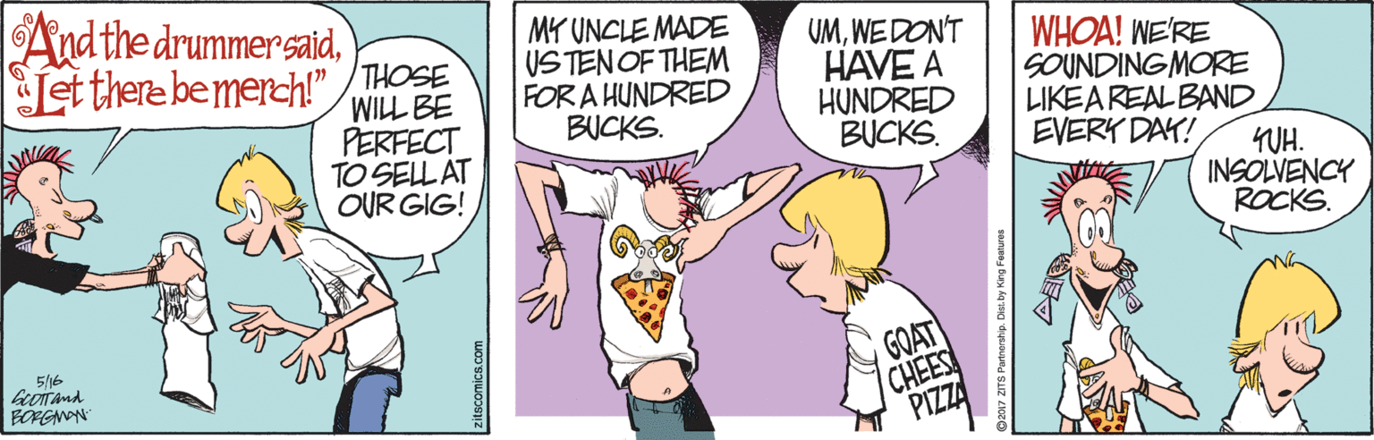 Conversation OCR: Andthe drummer saidLet there bemerch" THOSE WILL BE PERFECT TO SEL AT OUR GIG! MY UNCLE MADE USTENOF THEM FOR A HUNDRED BUCKS. UMWE DON'T HAVE A HUNDRED BUCKS. WHOA! NE'RE SOUNDINGMORE LIKEAREALBAND EVERY DAY! 4UH. INSOLVENCY ROCKS. GOAT 5/16 CHEES PIZZA BORGNON zitscomics.com Andthe drummer saidLet there bemerch" THOSE WILL BE PERFECT TO SEL AT OUR GIG! MY UNCLE MADE USTENOF THEM FOR A HUNDRED BUCKS. UMWE DON'T HAVE A HUNDRED BUCKS. WHOA! NE'RE SOUNDINGMORE LIKEAREALBAND EVERY DAY! 4UH. INSOLVENCY ROCKS. GOAT 5/16 CHEES PIZZA BORGNON zitscomics.com
