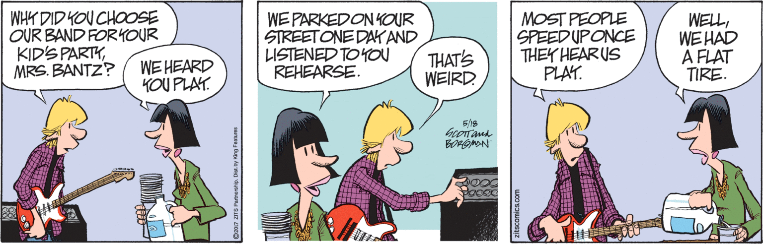 Parallel OCR: WHY DID KOU CHOOSE OUR BAND FORYOUR KIDS PARTYMRS. BANTZ? WE PARKEDONYOUR STREETONE DAK AND LISTENED TO YOU REHEARSE. MOST PEOPLE SPEEDUPONCE THEY HEARUS PLAT. WELLWE HAD A FLAT TIRE. WE HEARD KOU PLAY. THAT'S WEIRD 5/18 beoTand BORGMAN G07 ZITS Partnership. Diet. by King Features zitscomics.com WHY DID KOU CHOOSE OUR BAND FORYOUR KIDS PARTYMRS. BANTZ? WE PARKEDONYOUR STREETONE DAK AND LISTENED TO YOU REHEARSE. MOST PEOPLE SPEEDUPONCE THEY HEARUS PLAT. WELLWE HAD A FLAT TIRE. WE HEARD KOU PLAY. THAT'S WEIRD 5/18 beoTand BORGMAN G07 ZITS Partnership. Diet. by King Features zitscomics.com