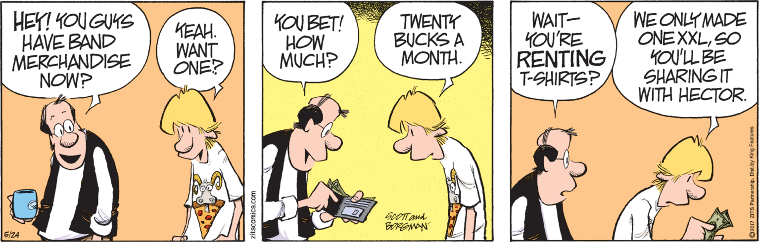 Font OCR: HEY! YOU GUKS HAVE BAND MERCHANDISE NOW? KEAH. WANT ONE? KOU BET! HOW MUCH? TWENTY BUCKS A MONTH. WAIT- YOU'RE RENTING T-SHIRTS? WE ONLY MADE ONEXXLSO KOU'LL BE SHARING IT WITH HECTOR. GLOTT Aud zitscomics.com HEY! YOU GUKS HAVE BAND MERCHANDISE NOW? KEAH. WANT ONE? KOU BET! HOW MUCH? TWENTY BUCKS A MONTH. WAIT- YOU'RE RENTING T-SHIRTS? WE ONLY MADE ONEXXLSO KOU'LL BE SHARING IT WITH HECTOR. GLOTT Aud zitscomics.com