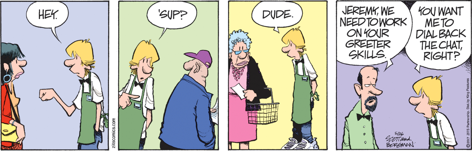 Community OCR: JEREMKWE NEED TOWORK ON KOUR GREETER SKILLS. KOU WANT METO DIAL BACK THE CHATRIGHT? HEK. 'SUP? DUDE. 5/26 Scotand BEREMAN zitscomics.com JEREMKWE NEED TOWORK ON KOUR GREETER SKILLS. KOU WANT METO DIAL BACK THE CHATRIGHT? HEK. 'SUP? DUDE. 5/26 Scotand BEREMAN zitscomics.com