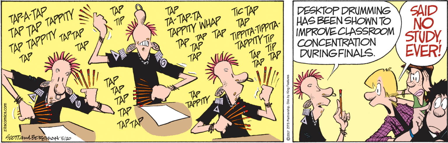 Illustration OCR: TAPA-TAP TAP TAP TAPPITY TAP TAPPITYTAPTAP TAP TAP TA-TAP-TA TIP TIC TAP TAP TIPPITA TIPPITA- TAPPITY TIP TAP TIP TAP TAP TAPPITY WHAP TAP TAP TAP TAP DESKTOP DRUMMING HAS BEEN SHOWN TO IMPROVECLASSROOM CONCENTRATION DURINGFINALS. TAP TAP TAP TAP TAP TAP TAPTAP SAID NO STUDYEVER! TAP TAPPITY SeOTTandBoRen530 TAPA-TAP TAP TAP TAPPITY TAP TAPPITYTAPTAP TAP TAP TA-TAP-TA TIP TIC TAP TAP TIPPITA TIPPITA- TAPPITY TIP TAP TIP TAP TAP TAPPITY WHAP TAP TAP TAP TAP DESKTOP DRUMMING HAS BEEN SHOWN TO IMPROVECLASSROOM CONCENTRATION DURINGFINALS. TAP TAP TAP TAP TAP TAP TAPTAP SAID NO STUDYEVER! TAP TAPPITY SeOTTandBoRen530