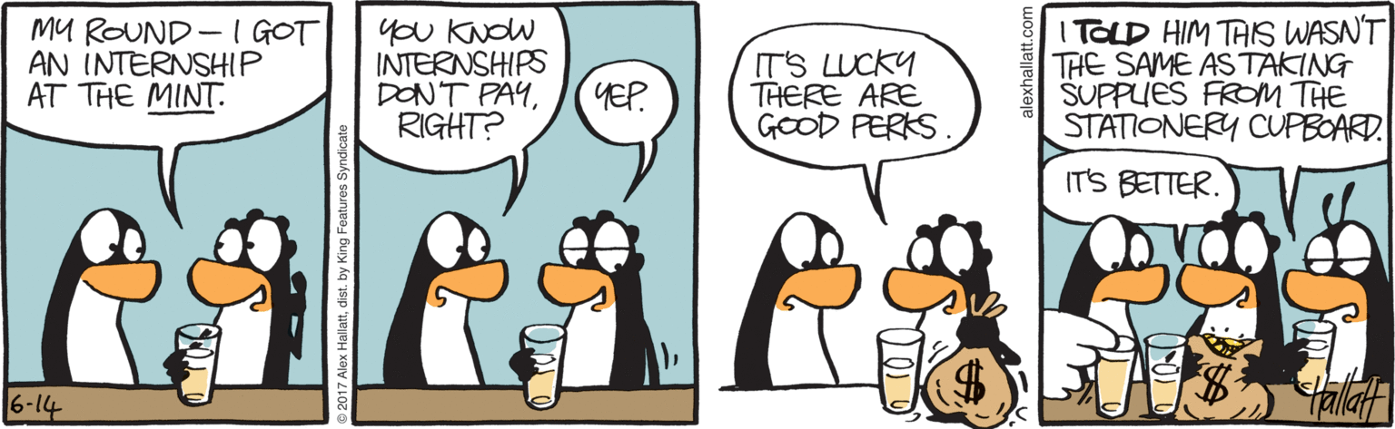 Cartoon OCR: MU ROUND -I GOT AN INTERNSHIP AT THE MINT. you KNOW INTERNSHIPS DON'T PAYRIGHT? IT'S LUCKY THERE ARE GOOD PERKS I TOLD HIM TAIS WASN'T THE SAME ASTAKING SUPPUES FROM THE STATIONERY CUPBOARD YEP IT'S BETTER. 6-14 Alex Hallattdist. by King Features Synd MU ROUND -I GOT AN INTERNSHIP AT THE MINT. you KNOW INTERNSHIPS DON'T PAYRIGHT? IT'S LUCKY THERE ARE GOOD PERKS I TOLD HIM TAIS WASN'T THE SAME ASTAKING SUPPUES FROM THE STATIONERY CUPBOARD YEP IT'S BETTER. 6-14 Alex Hallattdist. by King Features Synd