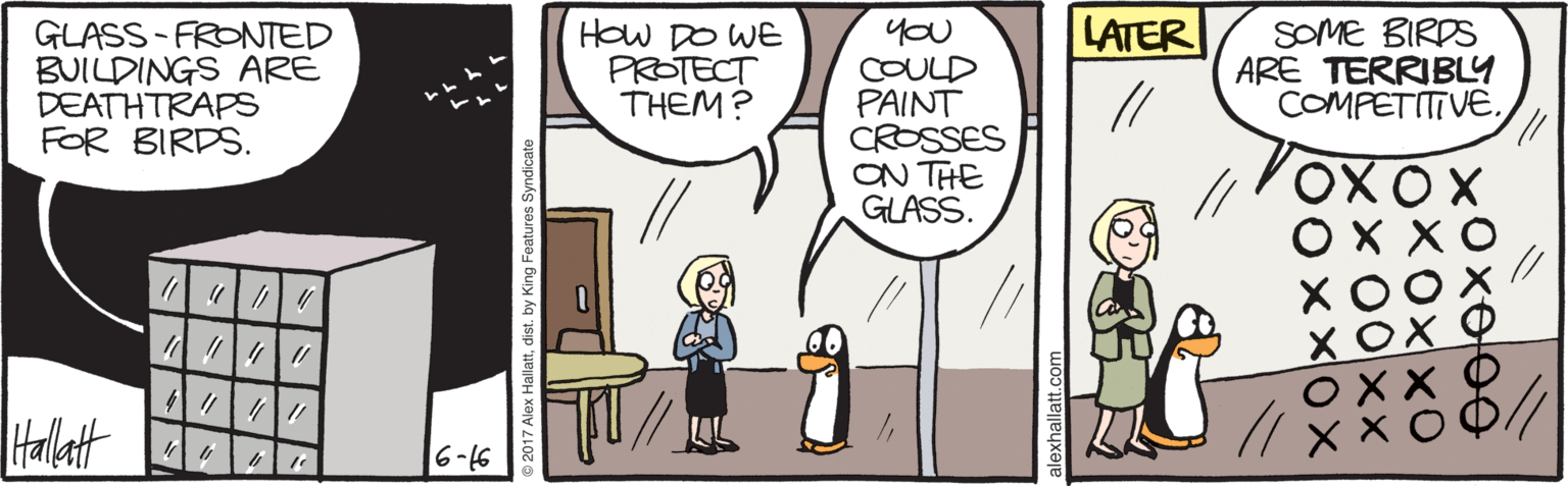 Animated cartoon OCR: LATER GLASS - FRONTED BUILDINGS ARE DEATHTRAPS FOR BIRDS. How DO WE PROTECT THEM? yoU COULD PAINT CROSSES ON THE GLASS. SOME BIRDS ARE TERRIBLY COMPETITIVE// X C Hallatt 97-9 Hallattdist. by King Features Syndicate LATER GLASS - FRONTED BUILDINGS ARE DEATHTRAPS FOR BIRDS. How DO WE PROTECT THEM? yoU COULD PAINT CROSSES ON THE GLASS. SOME BIRDS ARE TERRIBLY COMPETITIVE// X C Hallatt 97-9 Hallattdist. by King Features Syndicate