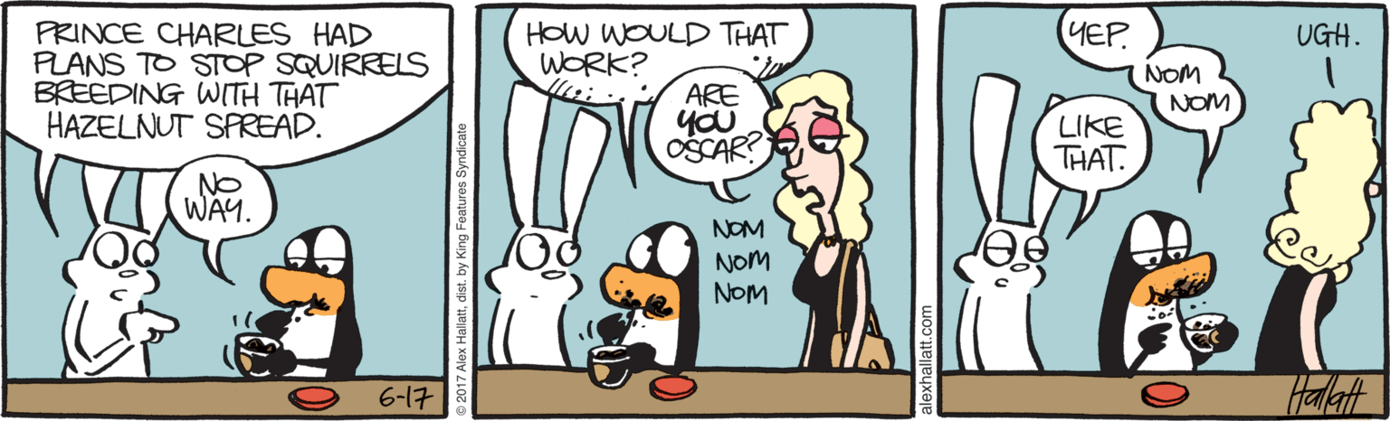 Drawing OCR: YEP. PRINCE CHARLES HAD PLANS TO STOP SQUIRRELS BREEDING WITH THAT HAZELNUT SPREAD. HOW WOULD THAT WORK? UGH. NOM ARE NOM OSCAR? LIKE THAT. NO WAY. NOM NOM NOM Halaft 6-1? YEP. PRINCE CHARLES HAD PLANS TO STOP SQUIRRELS BREEDING WITH THAT HAZELNUT SPREAD. HOW WOULD THAT WORK? UGH. NOM ARE NOM OSCAR? LIKE THAT. NO WAY. NOM NOM NOM Halaft 6-1 ?