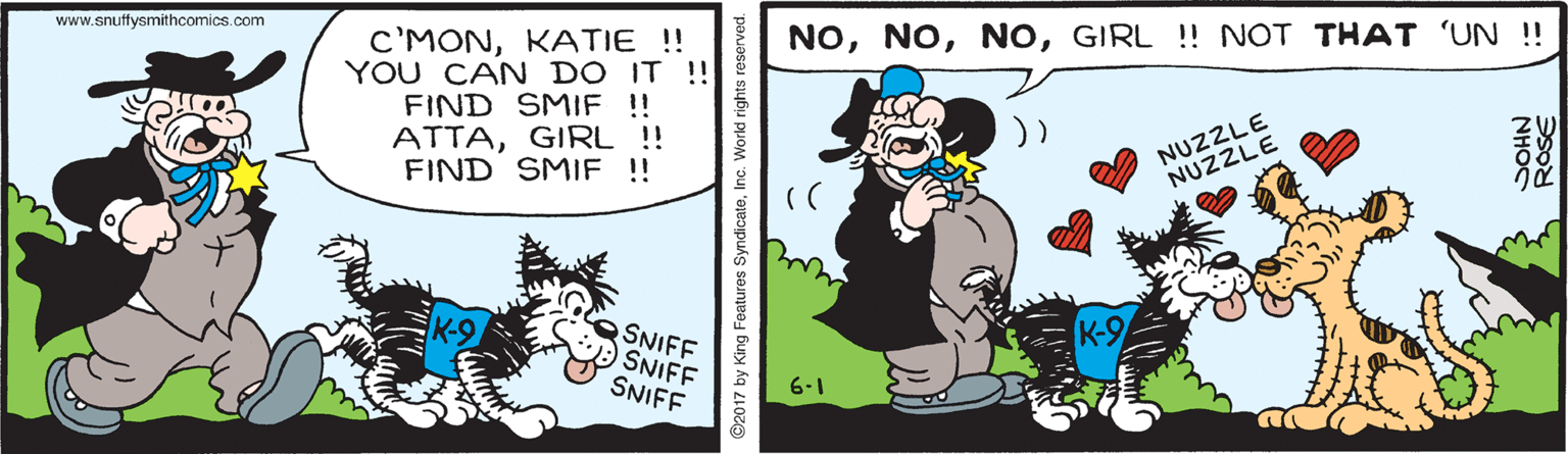 Happy OCR: www.snuffysmithcomics.com NOGIRL !! NOT THAT 'UN !! C'MONKATIE! YOU CAN DO IT !! FIND SMIF !! ATTAGIRL !! FIND SMIF !! NUZZLE NUZZLE K-9 SNIFF SNIFF SNIFF 6-1 ©2017 by King Features SyndicateInc. World rights res NHOS ROSE www.snuffysmithcomics.com NOGIRL !! NOT THAT 'UN !! C'MONKATIE! YOU CAN DO IT !! FIND SMIF !! ATTAGIRL !! FIND SMIF !! NUZZLE NUZZLE K-9 SNIFF SNIFF SNIFF 6-1 ©2017 by King Features SyndicateInc. World rights res NHOS ROSE
