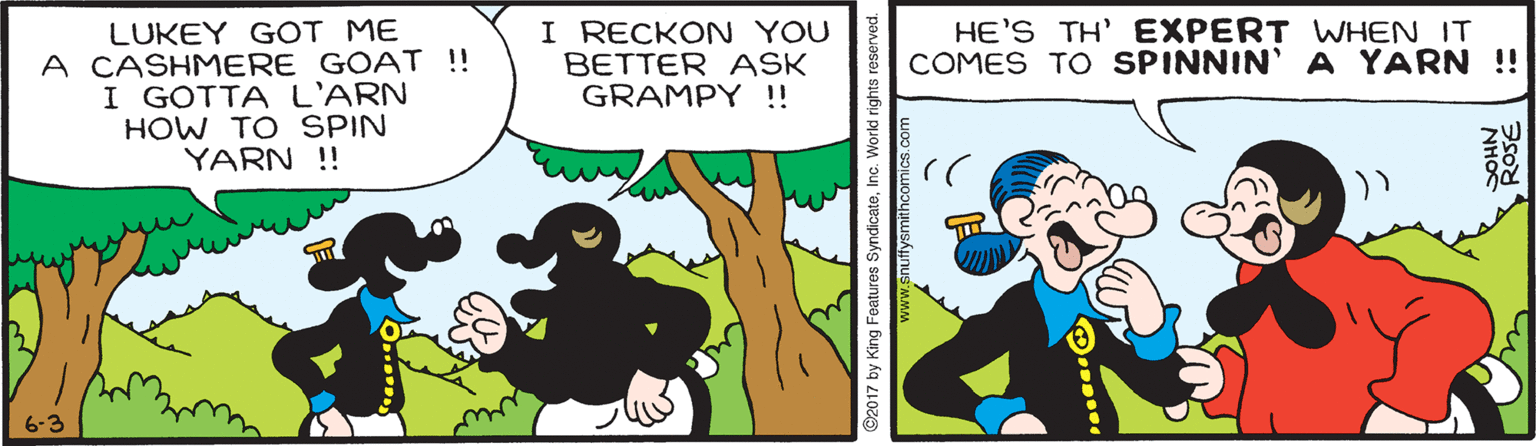 Happy OCR: LUKEY GOT ME A CASHMERE GOAT !! I GOTTA L'ARN HOW TO SPIN YARN !! I RECKON YOU BETTER ASK GRAMPY !! HE'S TH' EXPERT WWHEN IT COMES TO SPINNIN' A YARN !! 6-3 2017 by King Features SyndicateInc LUKEY GOT ME A CASHMERE GOAT !! I GOTTA L'ARN HOW TO SPIN YARN !! I RECKON YOU BETTER ASK GRAMPY !! HE'S TH' EXPERT WWHEN IT COMES TO SPINNIN' A YARN !! 6-3 2017 by King Features Syndicate