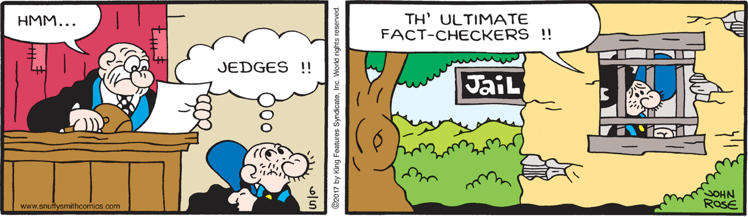 Happy OCR: TH' ULTIMATE FACT-CHECKERS !! HMM... JEDGES !! JaiL JOHN ROSE www.snuffysmithcomics.com ©2017 by King Features SyndicateInc. Workd rights reserv TH' ULTIMATE FACT-CHECKERS !! HMM... JEDGES !! JaiL JOHN ROSE www.snuffysmithcomics.com ©2017 by King Features SyndicateInc. Workd rights reserv