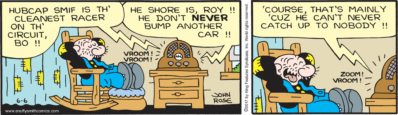 Art OCR: HUBCAP SMIF IS TH' CLEANEST RACER ON TH' CIRCUITBO !! HE SHORE ISROY !! HE DON'T NEVER BUMP ANOTHER CAR !! 'COURSETHAT'S MAINLY 'CUZ HÉ CAN'T NEVER CATCH UP TO NOBODY !! VROOM ! VROOM! ZOOM! VROOM ! JOHN ROSE www.snuffysmithcomics.com 2017 by King Features SyndicaleIn HUBCAP SMIF IS TH' CLEANEST RACER ON TH' CIRCUITBO !! HE SHORE ISROY !! HE DON'T NEVER BUMP ANOTHER CAR !! 'COURSETHAT'S MAINLY 'CUZ HÉ CAN'T NEVER CATCH UP TO NOBODY !! VROOM ! VROOM! ZOOM! VROOM ! JOHN ROSE www.snuffysmithcomics.com 2017 by King Features Syndicale