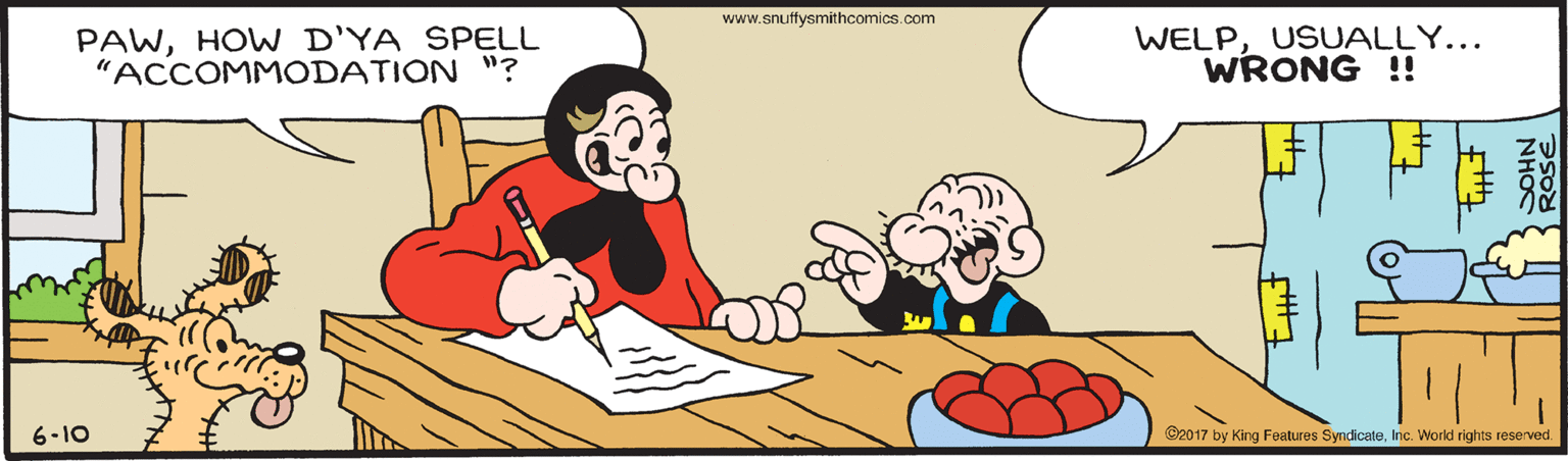 Interaction OCR: www.snuffysmithcomics.com PAWHOW D'YA SPELL "ACCOMMODATION "? WELPUSUALLY... WRONG !! 6-10 C2017 by King Features SyndicateInc. World rights reserved. NHOS www.snuffysmithcomics.com PAWHOW D'YA SPELL "ACCOMMODATION "? WELPUSUALLY... WRONG !! 6-10 C2017 by King Features SyndicateInc. World rights reserved. NHOS