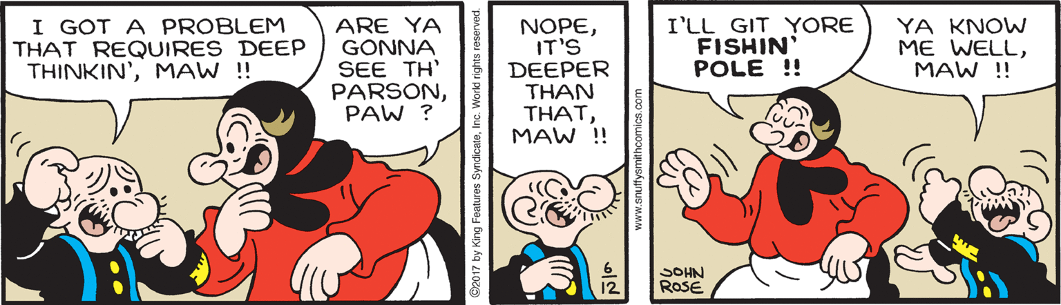 Sharing OCR: I GOT A PROBLEM THAT REQUIRES DEEP THINKIN'MAW !! ARE YA GONNA SEE TH' PARSONPAW ? NOPEIT'S DEEPER THAN THATMAW !! I'LL GIT YORE FISHIN' POLE !! YA KNOW ME WELLMAW !! SOHN ROSE 12 ©2017 by King Features SyndicateInc. World rights www.snuffysmithcomics.com I GOT A PROBLEM THAT REQUIRES DEEP THINKIN'MAW !! ARE YA GONNA SEE TH' PARSONPAW ? NOPEIT'S DEEPER THAN THATMAW !! I'LL GIT YORE FISHIN' POLE !! YA KNOW ME WELLMAW !! SOHN ROSE 12 ©2017 by King Features SyndicateInc. World rights www.snuffysmithcomics.com