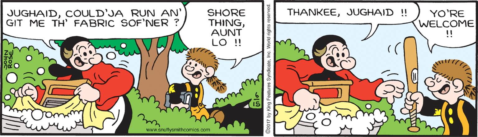 Gesture OCR: JUGHAIDCOULD'JA RUN AN' GIT ME TH' FABRIC SOF'NER ? THANKEEJUGHAID !! SHORE THINGAUNT LO !! YO'RE WELCOME !! www.snuffysmithcomics.com ©2017 by King Features SyndicatoInc. World rights JUGHAIDCOULD'JA RUN AN' GIT ME TH' FABRIC SOF'NER ? THANKEEJUGHAID !! SHORE THINGAUNT LO !! YO'RE WELCOME !! www.snuffysmithcomics.com ©2017 by King Features SyndicatoInc. World rights