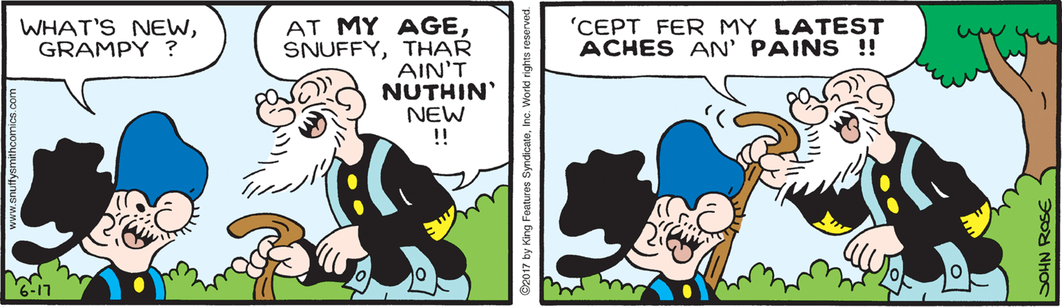 Drawing OCR: AT MY AGETHAR AIN'T NUTHIN' NEW ! WHAT'S NEWGRAMPY ? 'CEPT FER MY LATEST ACHES AN' PAINS !! ©2017 by King Foatures SyndicateInc. World rights reserved. AT MY AGETHAR AIN'T NUTHIN' NEW ! WHAT'S NEWGRAMPY ? 'CEPT FER MY LATEST ACHES AN' PAINS !! ©2017 by King Foatures SyndicateInc. World rights reserved.