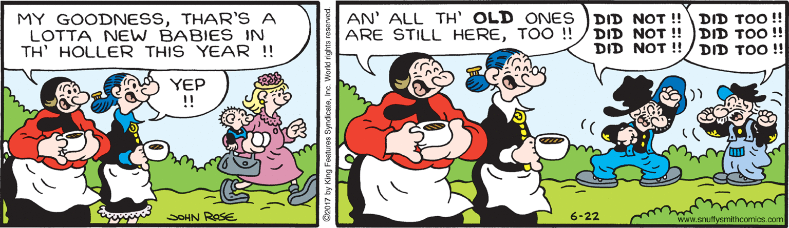 Interaction OCR: MY GOODNESSTHAR'S A LOTTA NEW BABIES IN TH' HOLLER THIS YEAR !! AN' ALL TH' OLD ONES ARE STILL HERETOO ! DID NOT !! DID NOT !! DID NOT !! DID TOO !! DID TOO !! DID TOO !! YEP !! E SOHN ROSE 6-22 www.snuffysmithcomics.com ©2017 by King Featuros SyndicateInc. Workd rights reserved. MY GOODNESSTHAR'S A LOTTA NEW BABIES IN TH' HOLLER THIS YEAR !! AN' ALL TH' OLD ONES ARE STILL HERETOO ! DID NOT !! DID NOT !! DID NOT !! DID TOO !! DID TOO !! DID TOO !! YEP !! E SOHN ROSE 6-22 www.snuffysmithcomics.com ©2017 by King Featuros SyndicateInc. Workd rights reserved.