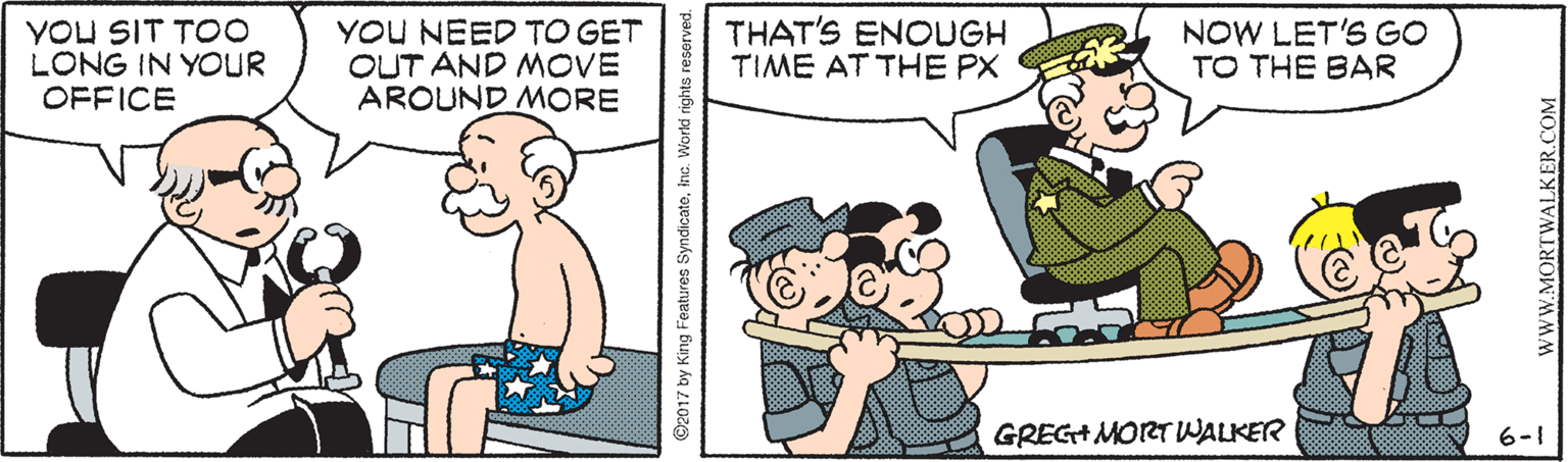 Cartoon OCR: YOU SIT TO0 LONG IN YOUR OFFICE YOU NEED TO GET OUT AND MOVE AROUND MORE THAT'S ENOUGH TIME AT THE PX NOW LET'S GO TO THE BAR GREG+ MORT WALKER 6-1 ©2017 by King Features SyndicatoInc. World rights resorved. WWW.MORTWALKER.COM YOU SIT TO0 LONG IN YOUR OFFICE YOU NEED TO GET OUT AND MOVE AROUND MORE THAT'S ENOUGH TIME AT THE PX NOW LET'S GO TO THE BAR GREG+ MORT WALKER 6-1 ©2017 by King Features SyndicatoInc. World rights resorved. WWW.MORTWALKER.COM