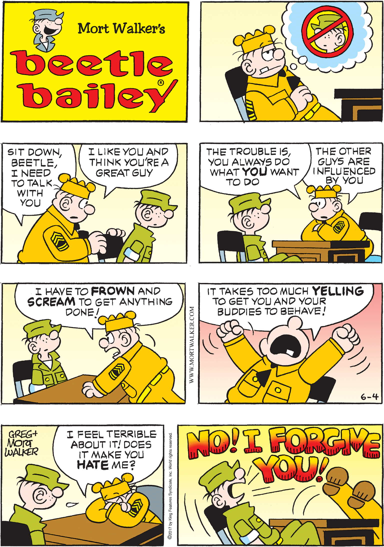 Organism OCR: I HAVE TO STOP THINKING THIS WAY! Mort Walker's beetle bailey SIT DOWNI NEED TO TALK- WITH YOU I LIKE YOU AND THINK YOU'RE A GREAT GUY THE TROUBLE ISYOU ALWAYS DO WHAT YOU WANT TO DO THE OTHER GUYS ARE INFLUENCED BY YOU I HAVE TO FROWN AND SCREAM TO GET ANYTHING DONE! NO!I FORGIME YOU! IT TAKES TOO MUCH YELLING TO GET YOU AND YOUR BUDDIES TO BEHAVE! GREG+ Mora WALKER I FEEL TERRIBLE ABOUT IT! DOES IT MAKE YOu HATE ME? 6-4 www.MORTWALKER.COM y King Features SyndicaleInc. World nghs resen I HAVE TO STOP THINKING THIS WAY! Mort Walker's beetle bailey SIT DOWNI NEED TO TALK- WITH YOU I LIKE YOU AND THINK YOU'RE A GREAT GUY THE TROUBLE ISYOU ALWAYS DO WHAT YOU WANT TO DO THE OTHER GUYS ARE INFLUENCED BY YOU I HAVE TO FROWN AND SCREAM TO GET ANYTHING DONE! NO!I FORGIME YOU! IT TAKES TOO MUCH YELLING TO GET YOU AND YOUR BUDDIES TO BEHAVE! GREG+ Mora WALKER I FEEL TERRIBLE ABOUT IT! DOES IT MAKE YOu HATE ME? 6-4 www.MORTWALKER.COM y King Features SyndicaleInc. World nghs resen