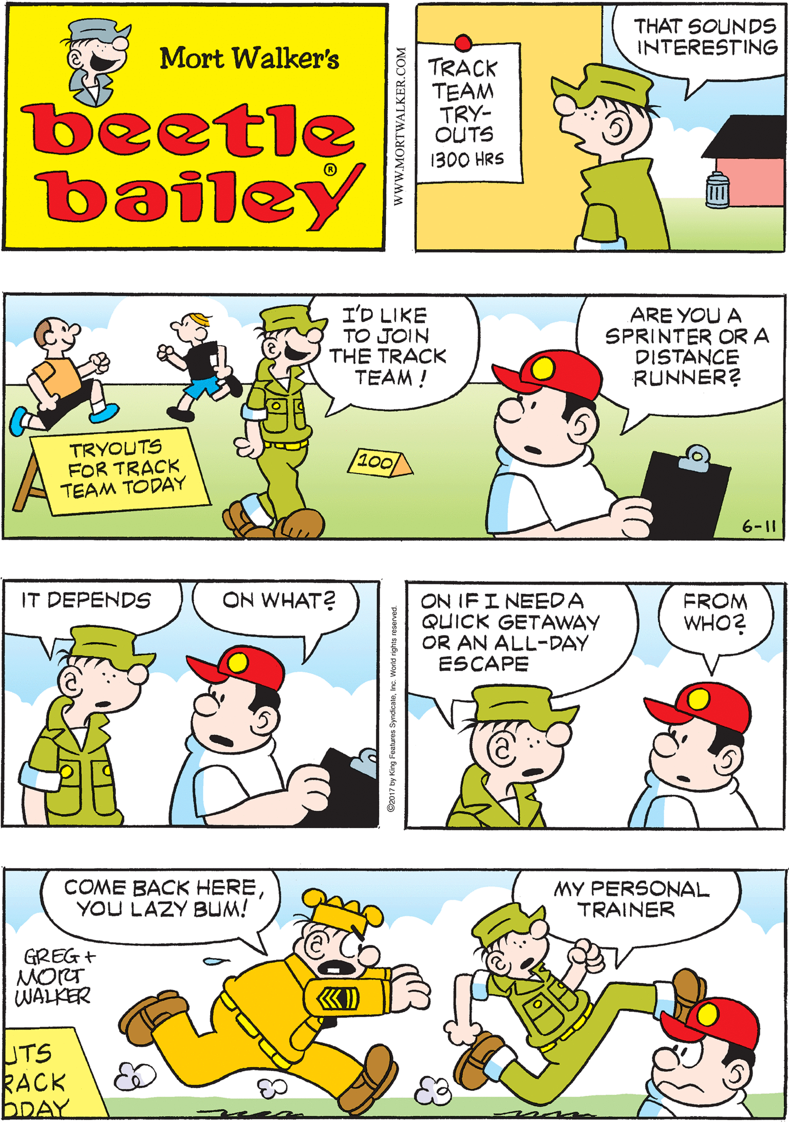 Sharing OCR: THAT SOUNDS INTERESTING IT'S BETTER THAN DIGGING DITCHES Mort Walker's TRACK TEAM TRY- OUTS beetle bailey 1300 HRS I'D LIKE TO JOIN THE TRACK TEAM! IT DEPENDS ON WHAT? ARE YOU A SPRINTER OR A DISTANCE RUNNER? TRYOUTS FOR TRACK TEAM TODAY /100/ 6-11 ON IF I NEEDA QUICK GETAWAY OR AN ALL-DAY ESCAPE FROM WHO? COME BACK HEREYOU LAZY BUM! MY PERSONAL TRAINER GREG + MORT WALKER UTS KACK BDAY wwW.MORTWALKER.COM THAT SOUNDS INTERESTING IT'S BETTER THAN DIGGING DITCHES Mort Walker's TRACK TEAM TRY- OUTS beetle bailey 1300 HRS I'D LIKE TO JOIN THE TRACK TEAM! IT DEPENDS ON WHAT? ARE YOU A SPRINTER OR A DISTANCE RUNNER? TRYOUTS FOR TRACK TEAM TODAY /100/ 6-11 ON IF I NEEDA QUICK GETAWAY OR AN ALL-DAY ESCAPE FROM WHO? COME BACK HEREYOU LAZY BUM! MY PERSONAL TRAINER GREG + MORT WALKER UTS KACK BDAY wwW.MORTWALKER.COM