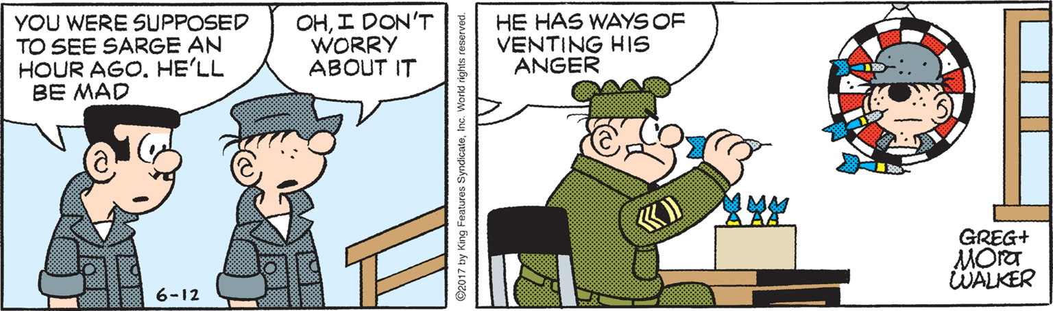 Parallel OCR: YOU WERE SUPPOSED TO SEE SARGE AN HOUR AGOHE'LL BE MAD OHI DON'T WORRY ABOUT IT HE HAS WAYS OF VENTING HIS ANGER GREG+ MORT WALKER 6-12 @2017 by King Features SyndicateInc. World rights reserved. YOU WERE SUPPOSED TO SEE SARGE AN HOUR AGOHE'LL BE MAD OHI DON'T WORRY ABOUT IT HE HAS WAYS OF VENTING HIS ANGER GREG+ MORT WALKER 6-12 @2017 by King Features SyndicateInc. World rights reserved.