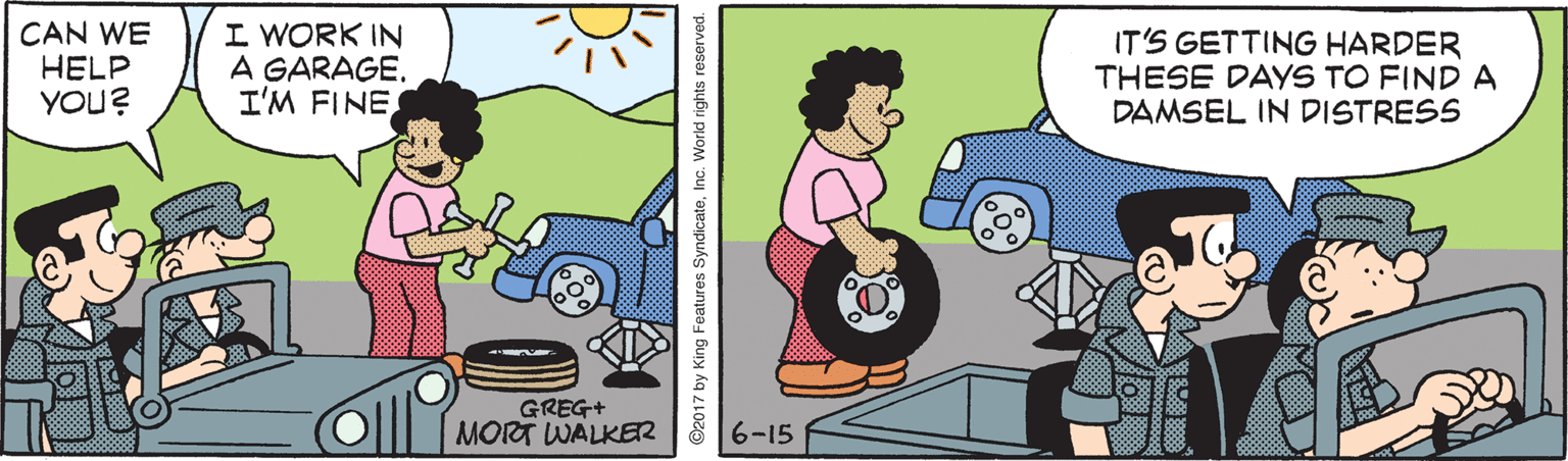 Clip art OCR: CAN WE HELP YOU? I WORK IN A GARAGE. I'M FINE IT'S GETTING HARDER THESE DAYS TO FIND A DAMSEL IN DISTRESS GREG+ MORT WALKER 6-15 ©2017 by King Features SyndicateInc. World rights reserved. CAN WE HELP YOU? I WORK IN A GARAGE. I'M FINE IT'S GETTING HARDER THESE DAYS TO FIND A DAMSEL IN DISTRESS GREG+ MORT WALKER 6-15 ©2017 by King Features SyndicateInc. World rights reserved.