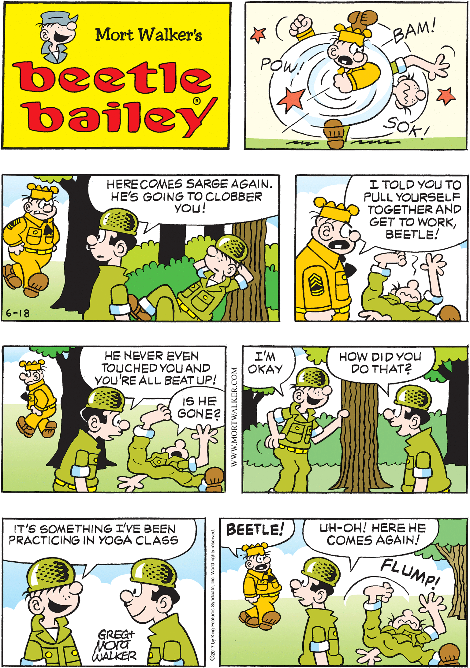 Sharing OCR: NOW GET TO WORK! Mort Walker's BAM! PÓW! beetle bailey SOK! HERECOMES SARGE AGAIN. HE'S GOING TO CLOBBER YOU! I TOLD YOU TO PULL YOURSELF TOGETHER AND GET TO WORKBEETLE! HE NEVER EVEN TOUCHED YOU AND YOU'RE ALL BEAT UP! IS HE GONE? 6-18 I'M ???? HOW DID YoU DO THAT? IT'S SOMETHING I'VE BEEN PRACTICING IN YOGA CLASS BEETLE! UH-OH! HERE HE COMES AGAIN! FLUMP! GREGT WALKER NOW GET TO WORK! Mort Walker's BAM! PÓW! beetle bailey SOK! HERECOMES SARGE AGAIN. HE'S GOING TO CLOBBER YOU! I TOLD YOU TO PULL YOURSELF TOGETHER AND GET TO WORKBEETLE! HE NEVER EVEN TOUCHED YOU AND YOU'RE ALL BEAT UP! IS HE GONE? 6-18 I'M ???? HOW DID YoU DO THAT? IT'S SOMETHING I'VE BEEN PRACTICING IN YOGA CLASS BEETLE! UH-OH! HERE HE COMES AGAIN! FLUMP! GREGT WALKER