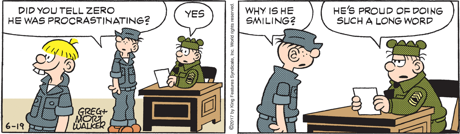 Illustration OCR: DID YOU TELL ZERO HE WAS PROCRASTINATING? WHY IS HE SMILING? HE'S PROUD OF DOING SUCH A LONG WORD YES GREG+ MORT WALKER 6-19 ©2017 by King Features SyndicateInc. World rights reserved. DID YOU TELL ZERO HE WAS PROCRASTINATING? WHY IS HE SMILING? HE'S PROUD OF DOING SUCH A LONG WORD YES GREG+ MORT WALKER 6-19 ©2017 by King Features SyndicateInc. World rights reserved.