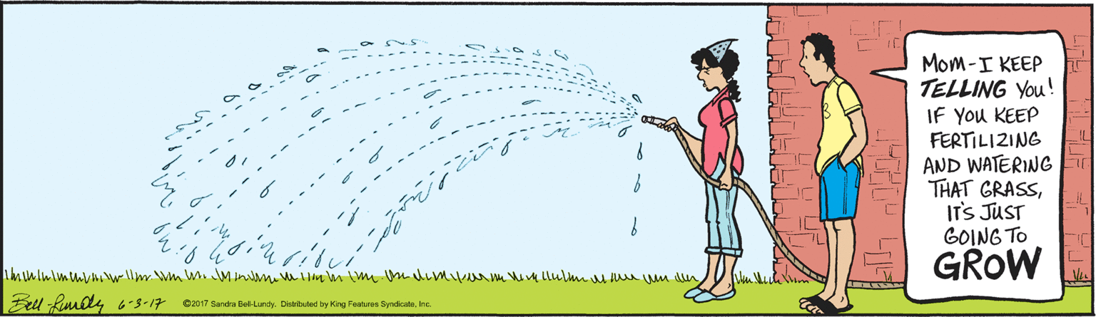 Tail OCR: Mom-I KEEP TELLING You! IF You KEEP FERTILIZING AND WATERING THAT GRASSIT'S JUST GOING TO GROW Bell Rimly -s-17 ©2017 Sandra Bel-Lundy. Distributed by King Features SyndicateInc Mom-I KEEP TELLING You! IF You KEEP FERTILIZING AND WATERING THAT GRASSIT'S JUST GOING TO GROW Bell Rimly -s-17 ©2017 Sandra Bel-Lundy. Distributed by King Features Syndicate