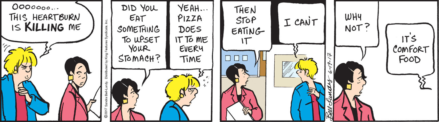Cartoon OCR: O00000... THIS HEARTBURN Is KILLING ME DID YOu EAT SOMETHING To UPSET YOUR STOMACH? YEAH... PIZZA THEN STOP EATING IT WHY I CANT NOT? DOES IT TO ME EVERU TIME IT'S COMFORT FOOD O00000... THIS HEARTBURN Is KILLING ME DID YOu EAT SOMETHING To UPSET YOUR STOMACH? YEAH... PIZZA THEN STOP EATING IT WHY I CANT NOT? DOES IT TO ME EVERU TIME IT'S COMFORT FOOD