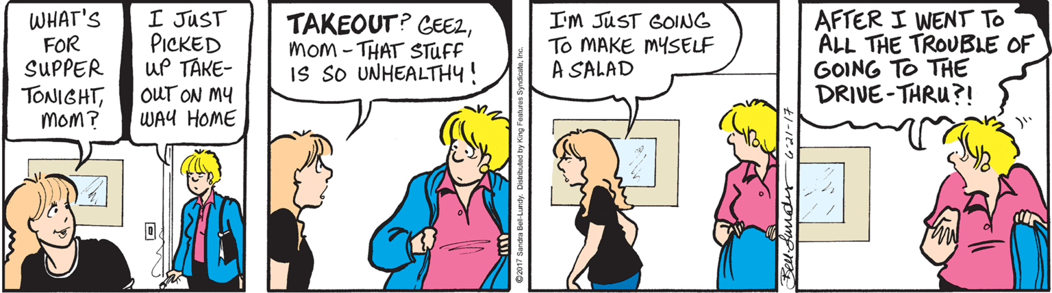 Comics OCR: WHAT'S FOR SUPPER TONIGHTMOm? I JUST PICKED uP TÁKE- OUT ON MY WAY HOME TAKEOUT? GEE2mom - THAT STUFF IS SO UNHEALTHY! AFTER ALL THE TROUBLE OF GOING TO THE DRIVE-THRU?! WENT TO I'M JUST GOING To MAKE MYSELF A SALAD Sunder WHAT'S FOR SUPPER TONIGHTMOm? I JUST PICKED uP TÁKE- OUT ON MY WAY HOME TAKEOUT? GEE2mom - THAT STUFF IS SO UNHEALTHY! AFTER ALL THE TROUBLE OF GOING TO THE DRIVE-THRU?! WENT TO I'M JUST GOING To MAKE MYSELF A SALAD Sunder