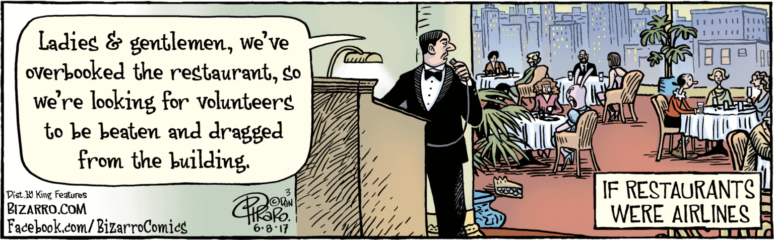 Suit OCR: BIZARRO.COM Facebook.com/ BizarroComics Dist Y King featuras Ladies & gentlemenwe’ve overbooked the restaurantso we're looking for volunteers to be beaten and dragged from the building. 68.17 IF RESTAURANTS WERE AIRLINES BIZARRO.COM Facebook.com/ BizarroComics Dist Y King featuras Ladies & gentlemenwe’ve overbooked the restaurantso we're looking for volunteers to be beaten and dragged from the building. 68.17 IF RESTAURANTS WERE AIRLINES