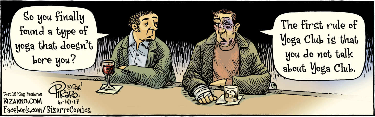 Illustration OCR: BIZARRO.COM Fadebook.com/ BizarroComics Dist. 9 King Features So you finally found a type 3 of yoga that doesn't bore you? R 6-10:17 The first rule of Yoga Club is that you do not talk about Yoga Club. you BIZARRO.COM Fadebook.com/ BizarroComics Dist. 9 King Features So you finally found a type 3 of yoga that doesn't bore you? R 6-10:17 The first rule of Yoga Club is that you do not talk about Yoga Club. you