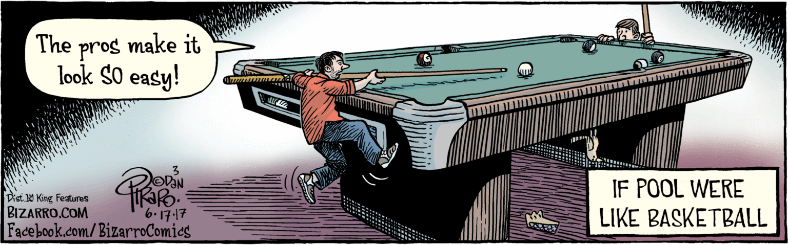 Billiard table OCR: BIZARRO.COM Facebook.com/BizarroComics Dist. Y King Features The pros make it look SO easy. 3 6'17.17 IF POOL WERE LIKE BASKETBALL BIZARRO.COM Facebook.com/BizarroComics Dist. Y King Features The pros make it look SO easy. 3 6'17.17 IF POOL WERE LIKE BASKETBALL