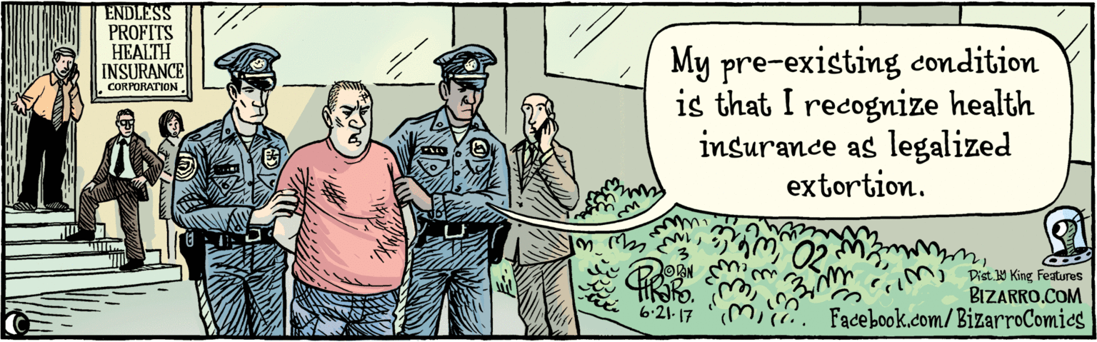 Rectangle OCR: BIZARRO.COM Facebook.com/BizarroComics Dist Y King features My pre-existing condition is that I recognize health insurance as legalized extortion. ENDLESS PROFITS HEALTH INSURANCE 6.21.17 CORPORATION BIZARRO.COM Facebook.com/BizarroComics Dist Y King features My pre-existing condition is that I recognize health insurance as legalized extortion. ENDLESS PROFITS HEALTH INSURANCE 6.21.17 CORPORATION