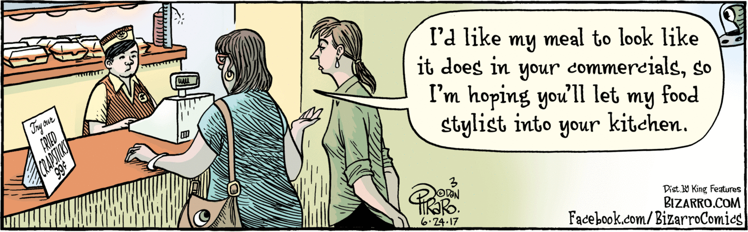 Interaction OCR: BIZARRO.COM Facebook.com/BizarroComics Dist Y King Featuras l'd like my meal to look like it does in your commercialsso I'm hoping you'll unoh let my food stylist into your kitchen. 6.24 17 BIZARRO.COM Facebook.com/BizarroComics Dist Y King Featuras l'd like my meal to look like it does in your commercialsso I'm hoping you'll unoh let my food stylist into your kitchen. 6.24 17
