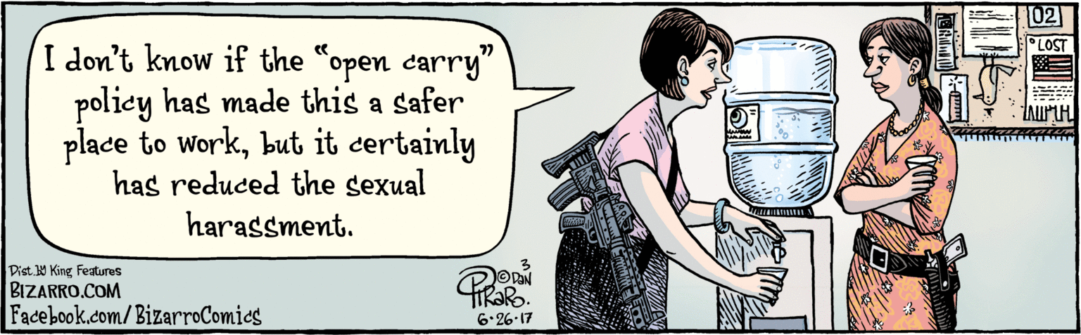 Interaction OCR: BIZARRO.COM Facebook.com/BizarroComies Dist. Y King Features I don't know if the "open carry" policy has made this a safer place to Workbut it certainly has reduced sexual harassment. 77 6-26-17 BIZARRO.COM Facebook.com/BizarroComies Dist. Y King Features I don't know if the "open carry" policy has made this a safer place to Workbut it certainly has reduced sexual harassment. 77 6-26-17