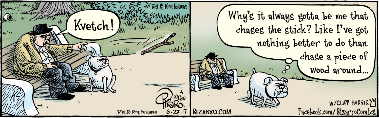 Publication OCR: u&Er list y King Features Kvetch! DAN 6.27.17 Why's it always gotta be me that chases the stick? Like I've got nothing better to do than chase a piece of Wood around. w/CLIFF HARRIS M Facebook.com/BizarroComics BIZARRO.COM u&Er list y King Features Kvetch! DAN 6.27.17 Why's it always gotta be me that chases the stick? Like I've got nothing better to do than chase a piece of Wood around. w/CLIFF HARRIS M Facebook.com/BizarroComics BIZARRO.COM