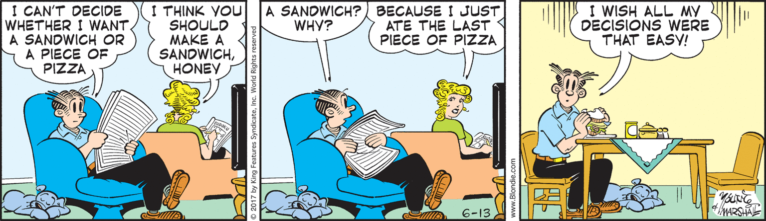 Comic book OCR: I CAN'T DECIDE WHETHER I WANT. A SANDWICH OR A PIECE OF PIZZA I THINK YOu SHOULD MAKE A SANDWICHHONEY A SANDWICH? BECAUSE I JUST ATE THE LAST PIECE OF PIZZA I WISH ALL MY DECISIONS WERE THAT EASY! WHY? 6-13 2017 by King Features SyndicateInc. World Rights I CAN'T DECIDE WHETHER I WANT. A SANDWICH OR A PIECE OF PIZZA I THINK YOu SHOULD MAKE A SANDWICHHONEY A SANDWICH? BECAUSE I JUST ATE THE LAST PIECE OF PIZZA I WISH ALL MY DECISIONS WERE THAT EASY! WHY? 6-13 2017 by King Features SyndicateInc. World Rights