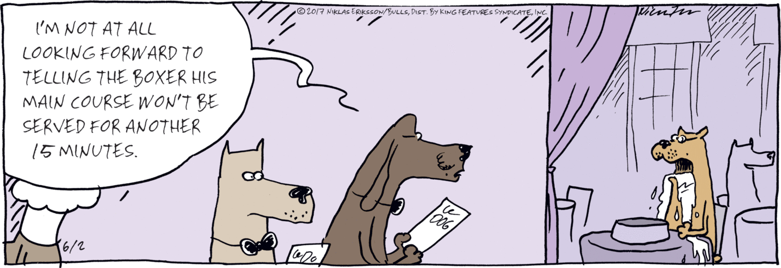 Drawing OCR: I'M NOT AT ALL LOOKING FORWARD TO TELLING THE BOXER HIS MALN COURSE WON'T BE SERVED FOR ANOTHER 15 MINUTES. ©2017 NIKLAS ERIKSSON/BULLSINC. I'M NOT AT ALL LOOKING FORWARD TO TELLING THE BOXER HIS MALN COURSE WON'T BE SERVED FOR ANOTHER 15 MINUTES. ©2017 NIKLAS ERIKSSON/BULLSDIST. BY KING FEATURES SYNDICATE