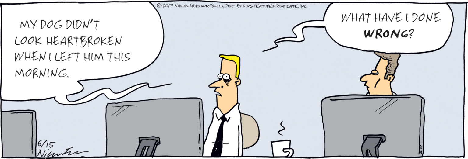 Comics OCR: MY DOG DIDN't LOOK HEARTBROKEN WHEN I LEFT HIM THIS MORNING. WHAT HAVE I DONE WRONG? treuter © 2017 NIKLAS ERKCCON/BULLSINC. MY DOG DIDN't LOOK HEARTBROKEN WHEN I LEFT HIM THIS MORNING. WHAT HAVE I DONE WRONG? treuter © 2017 NIKLAS ERKCCON/BULLSDIST. BY KING FEATURES SYNDICATE