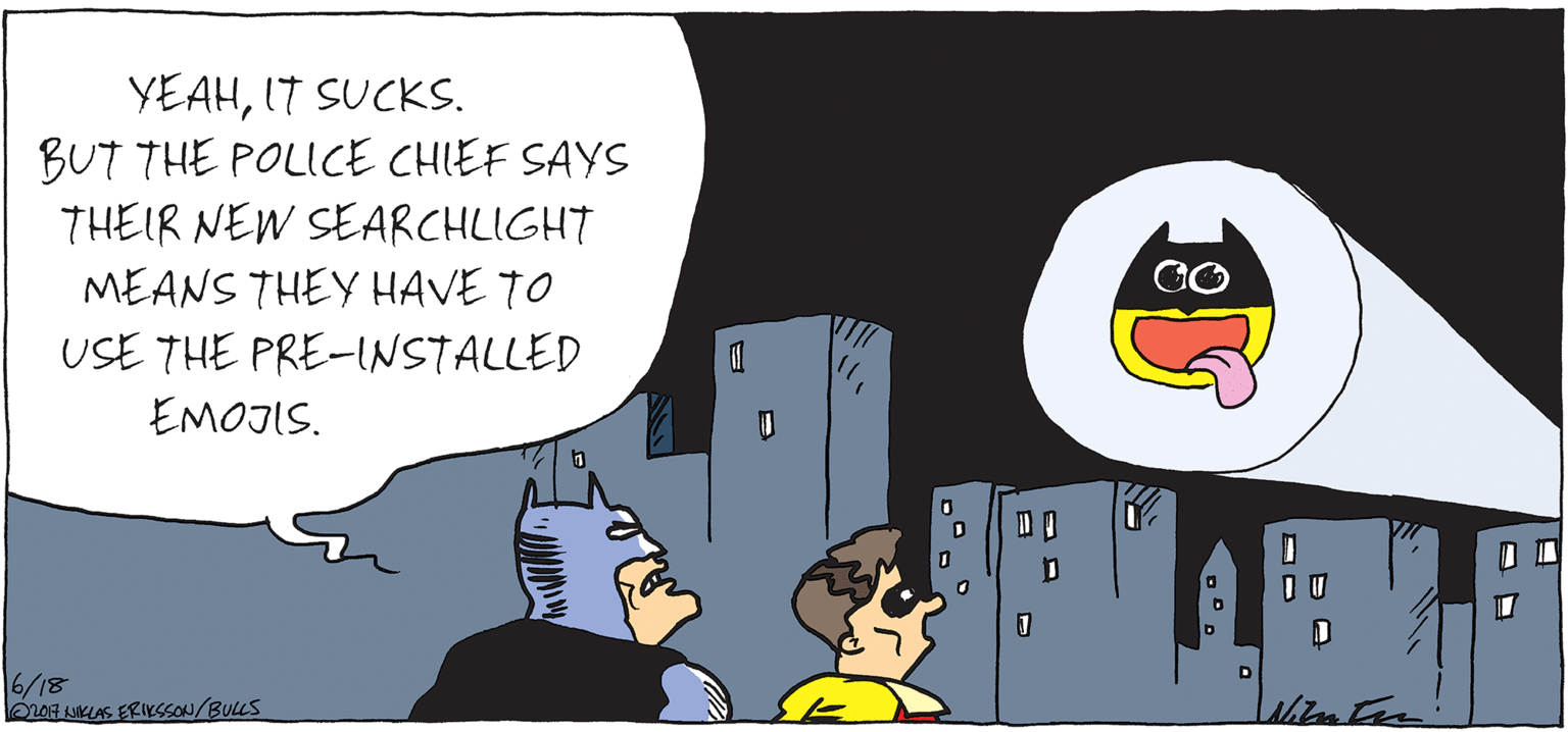Fictional character OCR: YEAHIT SUCKS. BUT THE POLICE CHIEF SAYS THEIR NEW SEARCHLIGHT MEANS THEY HAVE TO USE THE PRE-NSTALLED EMOJIS. D? 6/18 OLOF uIKLAS ERIKSSON/BULLS YEAHIT SUCKS. BUT THE POLICE CHIEF SAYS THEIR NEW SEARCHLIGHT MEANS THEY HAVE TO USE THE PRE-NSTALLED EMOJIS. D ? 6/18 OLOF uIKLAS ERIKSSON/BULLS