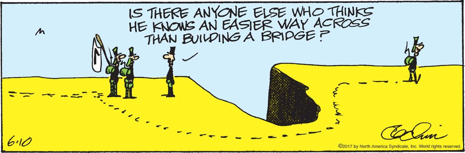 People in nature OCR: IS THERE ANYONE ELSE WHO THINKS HE KNOWS AN EASIER WAY ACROSS THAN BUILDING A BRIDGE? 6.10 ©2017 by North America SyndicateInc. World rights reserved. IS THERE ANYONE ELSE WHO THINKS HE KNOWS AN EASIER WAY ACROSS THAN BUILDING A BRIDGE? 6.10 ©2017 by North America SyndicateInc. World rights reserved.