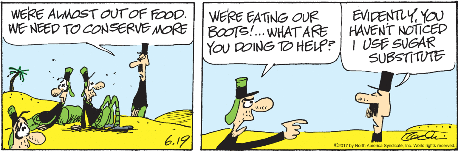 Rectangle OCR: WERE ALMOSTOUT OF FOOD. WE NEED TO CONSERVE MORE WERE EATING OUR BOOTS!. WHATARE YOU DOING TO HELP? EVIDENTLYYOU HAVENT NOTICED I USE SUGAR SUBSTITUTE .. ... 6.19 ©2017 by North America SyndicateInc. World rights reserved. WERE ALMOSTOUT OF FOOD. WE NEED TO CONSERVE MORE WERE EATING OUR BOOTS!. WHATARE YOU DOING TO HELP? EVIDENTLYYOU HAVENT NOTICED I USE SUGAR SUBSTITUTE .. ... 6.19 ©2017 by North America SyndicateInc. World rights reserved.
