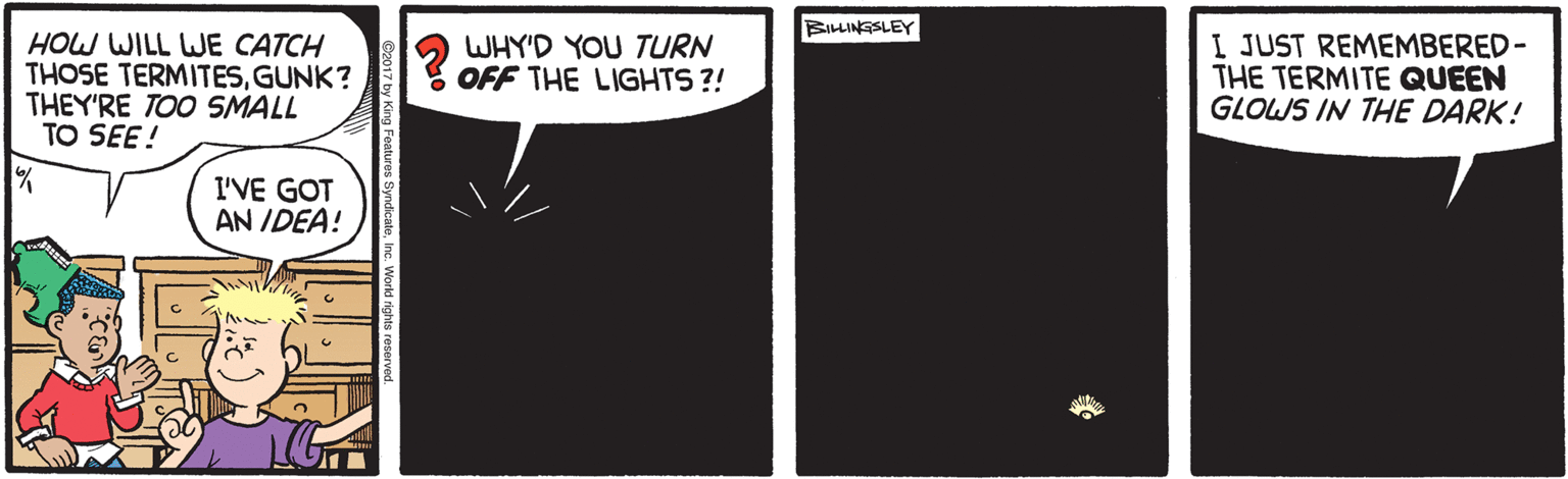 Handwriting OCR: BILLINGSLEY HOW WILL WJE CATCH THOSE TERMITESGUNK? THEY'RE TOO SMALL TO SEE! WHY'D YOU TURN OFF THE LIGHTS ?! I JUST REMEMBERED- THE TERMITE QUEEN GLOWS IN THE DARK! I'VE GOT AN IDEA! BILLINGSLEY HOW WILL WJE CATCH THOSE TERMITESGUNK? THEY'RE TOO SMALL TO SEE! WHY'D YOU TURN OFF THE LIGHTS ?! I JUST REMEMBERED- THE TERMITE QUEEN GLOWS IN THE DARK! I'VE GOT AN IDEA!