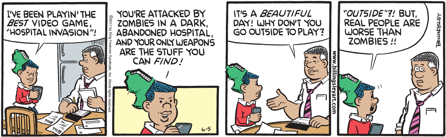 Cartoon OCR: YOU'RE ATTACKED BY ZOMBIES IN A DARKAND YOUR ONLY WEAPONS ARE THE STUFF YOU CAN FIND! I'VE BEEN PLAYIN' THE BEST VIDEO GAME"HOSPITAL INVASION "! IT'S A BEAUTIFUL DAY! WHY DON'T YOU GO OUTSIDE TO PLAY? "OUTSIDE"?! BUTREAL PEOPLE ARE WORSE THAN ZOMBIES !! 6-5 www.billingsleyart.com YOU'RE ATTACKED BY ZOMBIES IN A DARKABANDONED HOSPITALAND YOUR ONLY WEAPONS ARE THE STUFF YOU CAN FIND! I'VE BEEN PLAYIN' THE BEST VIDEO GAME"HOSPITAL INVASION "! IT'S A BEAUTIFUL DAY! WHY DON'T YOU GO OUTSIDE TO PLAY? "OUTSIDE"?! BUTREAL PEOPLE ARE WORSE THAN ZOMBIES !! 6-5 www.billingsleyart.com