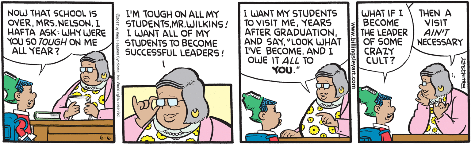 Parallel OCR: NOW THAT SCHOOL IS OVERI HAFTA ASK: WHY WERE YOU SO TOUGH ON ME ALL YEAR? L'M TOUGH ON ALL MY STUDENTSMR.WILKINS! I WANT ALL OF MY STUDENTS TO BECOME SUCCESSFUL LEADERS! I WANT MY STUDENTS TO VISIT MEYEARS AFTER GRADUATION"LOOK WHAT I'VE BECÓMEAND I OWE IT ALL TO YOU." WHAT IF I BECOME THE LEADER OF SOME CRAZY CULT? THEN A VISIT AIN'T NECESSARY 6-6 NOW THAT SCHOOL IS OVERI HAFTA ASK: WHY WERE YOU SO TOUGH ON ME ALL YEAR? L'M TOUGH ON ALL MY STUDENTSMR.WILKINS! I WANT ALL OF MY STUDENTS TO BECOME SUCCESSFUL LEADERS! I WANT MY STUDENTS TO VISIT MEYEARS AFTER GRADUATIONAND SAY"LOOK WHAT I'VE BECÓMEAND I OWE IT ALL TO YOU." WHAT IF I BECOME THE LEADER OF SOME CRAZY CULT? THEN A VISIT AIN'T NECESSARY 6-6