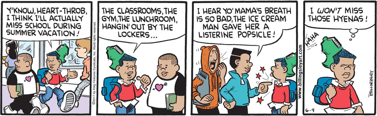 Happy OCR: Y'KNOWI THINK I'LL ACTUALLY MISS SCHOOL DURING SUMMER VACATION! THE CLASSROOMSTHE GYMHANGIN' OUT BY THE LOCKERS... I HEAR YO' MAMA'S BREATH IS SO BADTHE ICE CREAM MAN GAVE HER A LISTERINE POPSICLE! I WON'T MISS THOSE HYENAS ! HAHA 6-9 www.billingsleyart.com Y'KNOWI THINK I'LL ACTUALLY MISS SCHOOL DURING SUMMER VACATION! THE CLASSROOMSTHE GYMTHE LUNCHROOMHANGIN' OUT BY THE LOCKERS... I HEAR YO' MAMA'S BREATH IS SO BADTHE ICE CREAM MAN GAVE HER A LISTERINE POPSICLE! I WON'T MISS THOSE HYENAS ! HAHA 6-9 www.billingsleyart.com