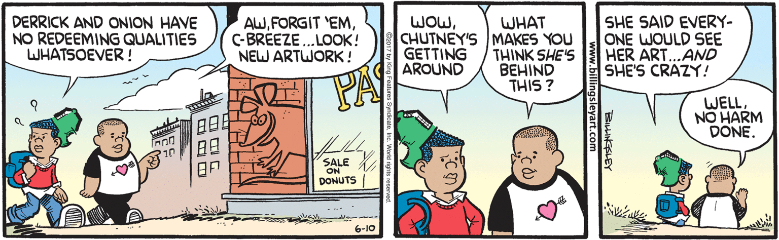 Parallel OCR: WOWDERRICK AND ONION HAVE NO REDEEMING QUALITIES WHATSOEVER! AWC-BREEZE... LOOK! NEW ARTWORK! WHAT CHUTNEY'S MAKES YOU THINK SHE'S BEHIND THIS ? SHE SAID EVERY- ONE WOULD SEE HER ART...AND SHE'S CRAZY! GETTING AROUND WELLNO HARM DONE. SALE DONUTS 6-10 BIHINESLEY www.billingsleyart.com WOWDERRICK AND ONION HAVE NO REDEEMING QUALITIES WHATSOEVER! AWFORGIT 'EMC-BREEZE... LOOK! NEW ARTWORK! WHAT CHUTNEY'S MAKES YOU THINK SHE'S BEHIND THIS ? SHE SAID EVERY- ONE WOULD SEE HER ART...AND SHE'S CRAZY! GETTING AROUND WELLNO HARM DONE. SALE DONUTS 6-10 BIHINESLEY www.billingsleyart.com