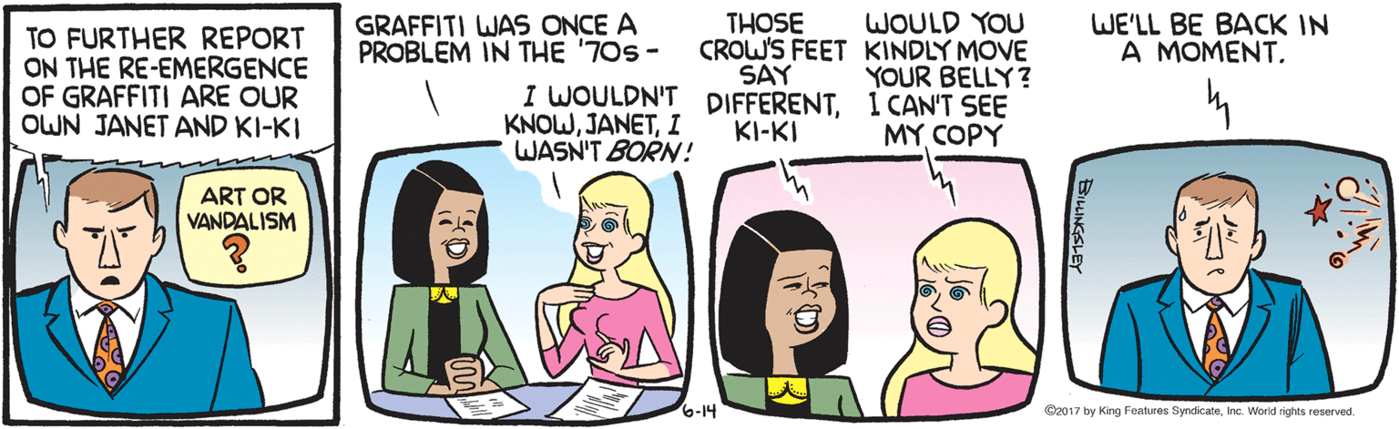 Pink OCR: WOULD YOU CROW'S FEET KINDLY MOVE YOUR BELLY ? I WOULDN'T DIFFERENT1 CAN'T SEE MY COPY GRAFFITI WAS ONCE A PROBLEM IN THE '70s - WE'LL BE BACK IN A MOMENT. THOSE TO FURTHER REPORT ON THE RE-EMERGENCE OF GRAFFITI ARE OUR OWN JANET AND KI-KI SAY KNOWI WASN'T BORN! KI-KI ART OR VANDALISM 6-14 ©2017 by King Features SyndicateInc. World rights reserved. BILINGSLEY WOULD YOU CROW'S FEET KINDLY MOVE YOUR BELLY ? I WOULDN'T DIFFERENT1 CAN'T SEE MY COPY GRAFFITI WAS ONCE A PROBLEM IN THE '70s - WE'LL BE BACK IN A MOMENT. THOSE TO FURTHER REPORT ON THE RE-EMERGENCE OF GRAFFITI ARE OUR OWN JANET AND KI-KI SAY KNOWI WASN'T BORN! KI-KI ART OR VANDALISM 6-14 ©2017 by King Features SyndicateInc. World rights reserved. BILINGSLEY