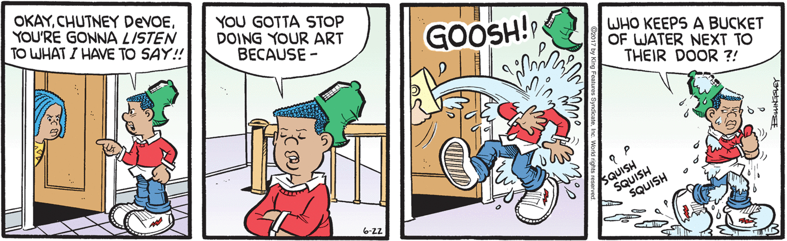 Comics OCR: OKAYYOU'RE GONNA LISTEN TO WHAT I HAVE TO SAY! YOU GOTTA STOP DOING YOUR ART BECAUSE - GOOSH! WHO KEEPS A BUCKET OF WATER NEXT TO THEIR DOOR ?! SQUISH SQUISH SQUISH 6-z2 OKAYCHUTNEY DEVOEYOU'RE GONNA LISTEN TO WHAT I HAVE TO SAY! YOU GOTTA STOP DOING YOUR ART BECAUSE - GOOSH! WHO KEEPS A BUCKET OF WATER NEXT TO THEIR DOOR ?! SQUISH SQUISH SQUISH 6-z2