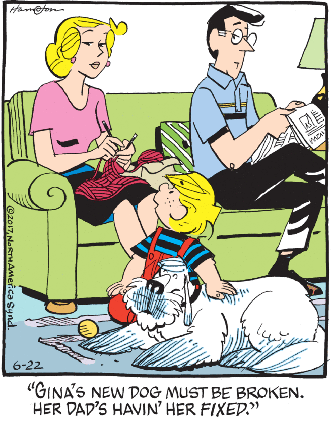 People in nature OCR: Ham@fon may 6-22 "GINA'S NEW DOG MUST BE BROKEN. HER DAD'S HAVIN' HER FIXED." ©2017NORTHAMercaSynd. Ham@fon may 6-22 "GINA'S NEW DOG MUST BE BROKEN. HER DAD'S HAVIN' HER FIXED." ©2017
