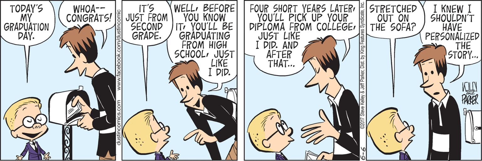 Fiction OCR: WELL BEFORE YOU KNOW IT YOU'LL BE GRÁDUATING FROM HIGH SCHOOLJUST LIKE I DID. FOUR SHORT YEARS LATER YOU'LL PICK UP YOUR DIPLOMA FROM COLLEGEJUST LIKE I DID. AND ÅFTER THAT... I KNEW I SHOULDN'T HAVE PERSONALIZED THE STORY... TODAY'S MY GRADUÁTION DAY. WHOA-- CÔNGRATS! IT'S JUST FROM SECOND GRADE. STRETCHED OUT ON THE SOFA? KIN PARER nics.com www.facebook.com/c 6-6 62017 Steve Kelley & Jeff Parkerr WELL BEFORE YOU KNOW IT YOU'LL BE GRÁDUATING FROM HIGH SCHOOLJUST LIKE I DID. FOUR SHORT YEARS LATER YOU'LL PICK UP YOUR DIPLOMA FROM COLLEGEJUST LIKE I DID. AND ÅFTER THAT... I KNEW I SHOULDN'T HAVE PERSONALIZED THE STORY... TODAY'S MY GRADUÁTION DAY. WHOA-- CÔNGRATS! IT'S JUST FROM SECOND GRADE. STRETCHED OUT ON THE SOFA? KIN PARER nics.com www.facebook.com/c 6-6 62017 Steve Kelley & Jeff Parkerby King Features Syndicate